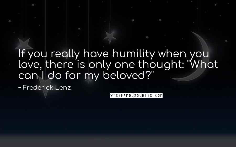 Frederick Lenz Quotes: If you really have humility when you love, there is only one thought: "What can I do for my beloved?"