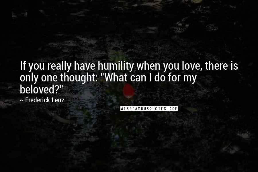 Frederick Lenz Quotes: If you really have humility when you love, there is only one thought: "What can I do for my beloved?"