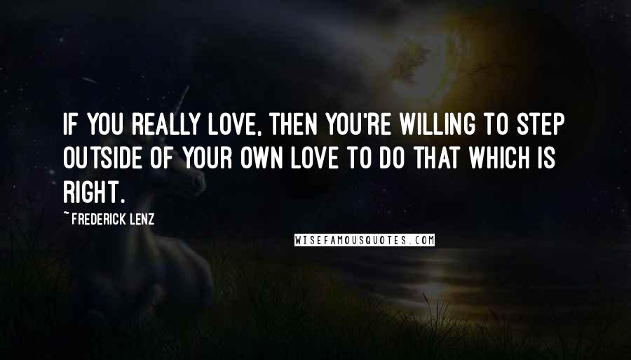 Frederick Lenz Quotes: If you really love, then you're willing to step outside of your own love to do that which is right.