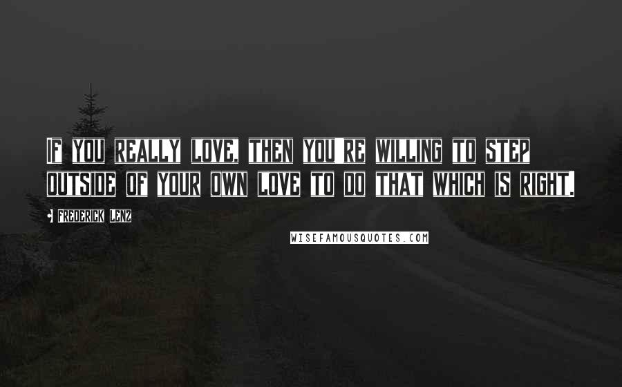 Frederick Lenz Quotes: If you really love, then you're willing to step outside of your own love to do that which is right.