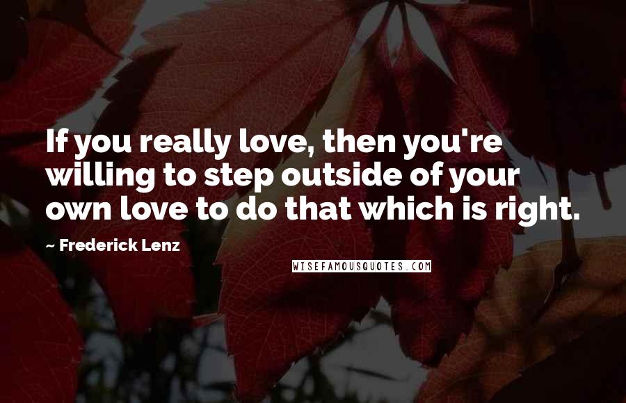 Frederick Lenz Quotes: If you really love, then you're willing to step outside of your own love to do that which is right.