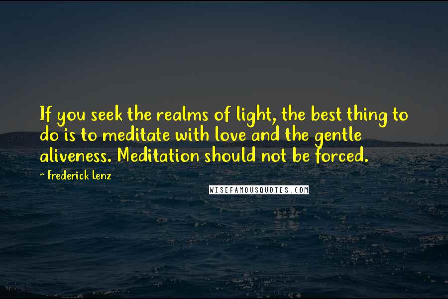 Frederick Lenz Quotes: If you seek the realms of light, the best thing to do is to meditate with love and the gentle aliveness. Meditation should not be forced.