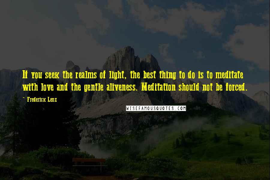 Frederick Lenz Quotes: If you seek the realms of light, the best thing to do is to meditate with love and the gentle aliveness. Meditation should not be forced.