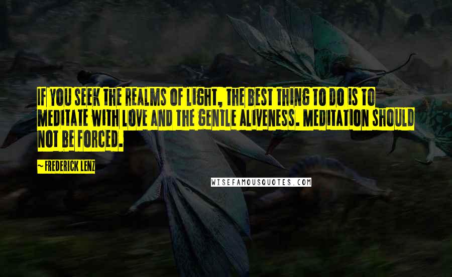 Frederick Lenz Quotes: If you seek the realms of light, the best thing to do is to meditate with love and the gentle aliveness. Meditation should not be forced.