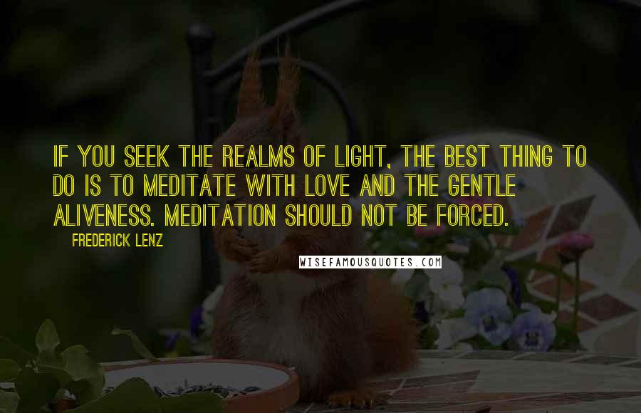 Frederick Lenz Quotes: If you seek the realms of light, the best thing to do is to meditate with love and the gentle aliveness. Meditation should not be forced.
