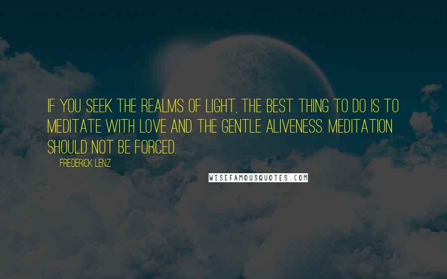 Frederick Lenz Quotes: If you seek the realms of light, the best thing to do is to meditate with love and the gentle aliveness. Meditation should not be forced.