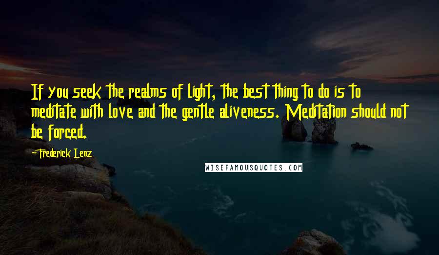 Frederick Lenz Quotes: If you seek the realms of light, the best thing to do is to meditate with love and the gentle aliveness. Meditation should not be forced.