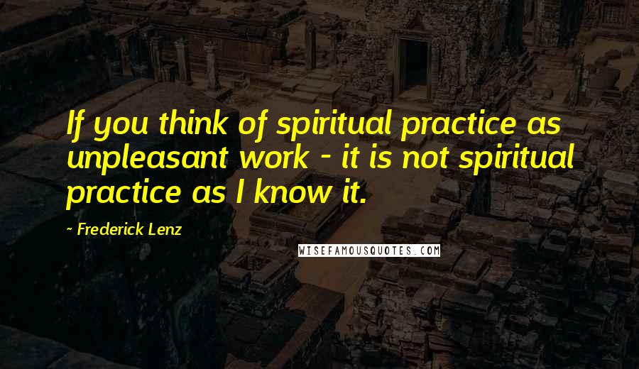 Frederick Lenz Quotes: If you think of spiritual practice as unpleasant work - it is not spiritual practice as I know it.