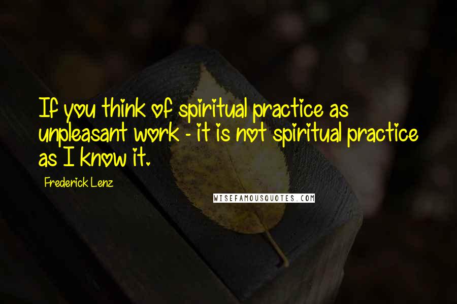 Frederick Lenz Quotes: If you think of spiritual practice as unpleasant work - it is not spiritual practice as I know it.