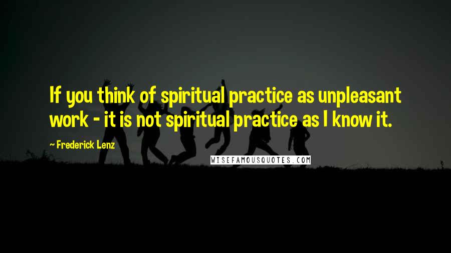 Frederick Lenz Quotes: If you think of spiritual practice as unpleasant work - it is not spiritual practice as I know it.