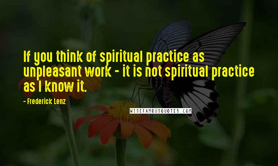 Frederick Lenz Quotes: If you think of spiritual practice as unpleasant work - it is not spiritual practice as I know it.