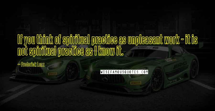 Frederick Lenz Quotes: If you think of spiritual practice as unpleasant work - it is not spiritual practice as I know it.