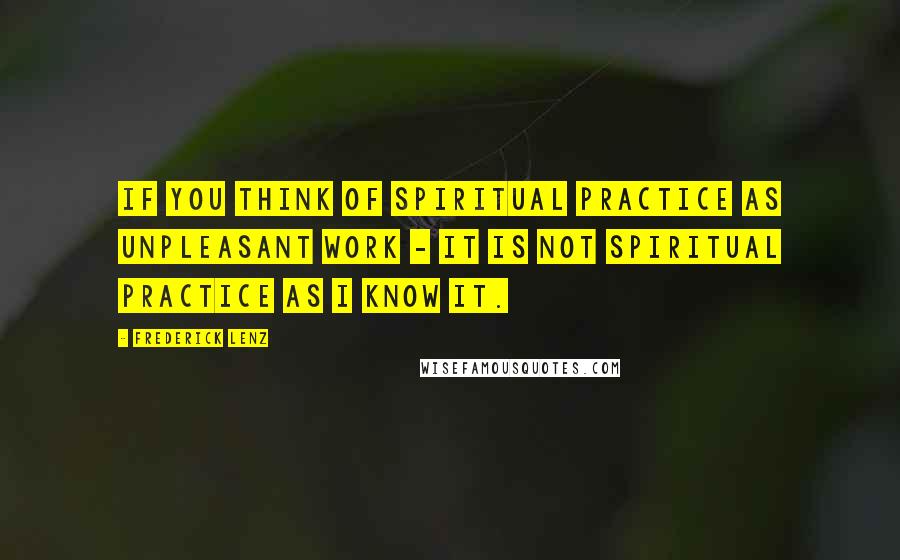 Frederick Lenz Quotes: If you think of spiritual practice as unpleasant work - it is not spiritual practice as I know it.