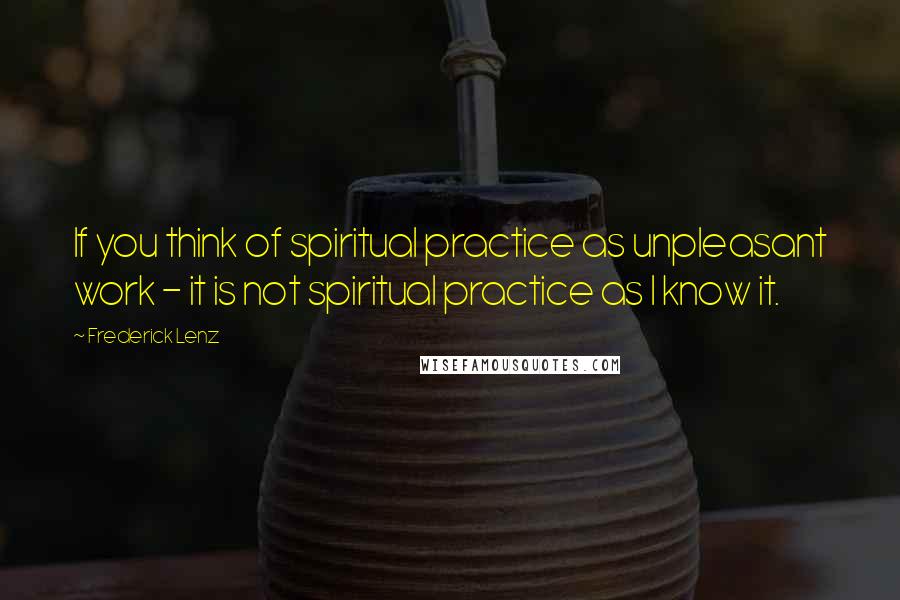 Frederick Lenz Quotes: If you think of spiritual practice as unpleasant work - it is not spiritual practice as I know it.