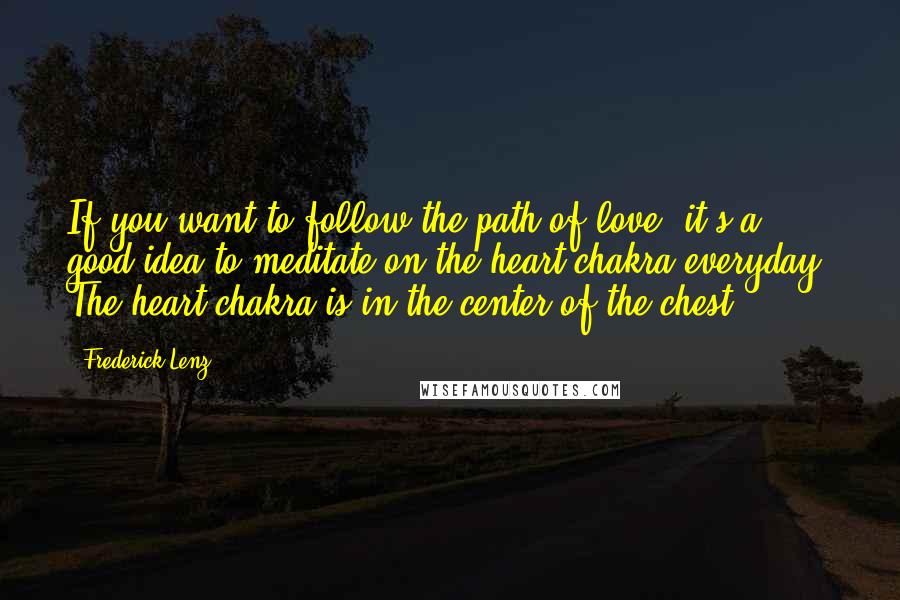 Frederick Lenz Quotes: If you want to follow the path of love, it's a good idea to meditate on the heart chakra everyday. The heart chakra is in the center of the chest.