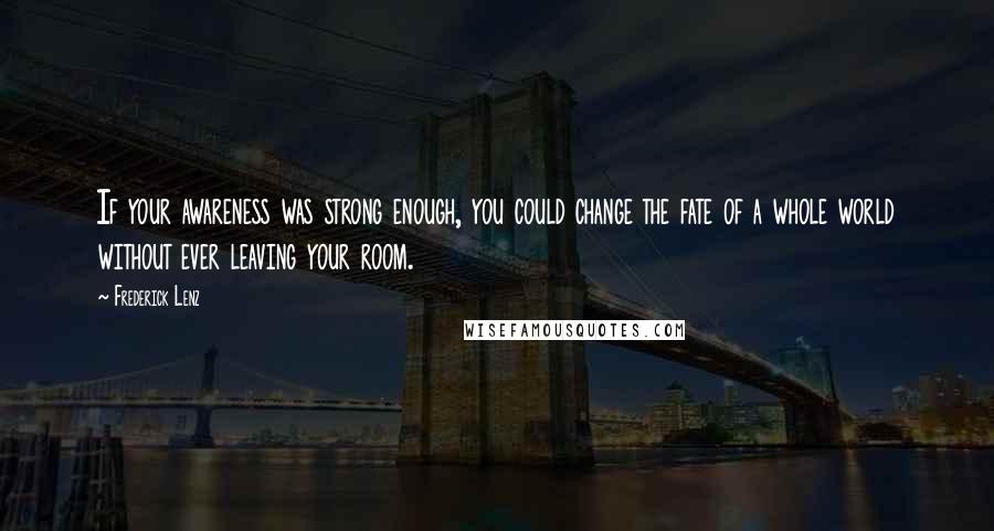 Frederick Lenz Quotes: If your awareness was strong enough, you could change the fate of a whole world without ever leaving your room.