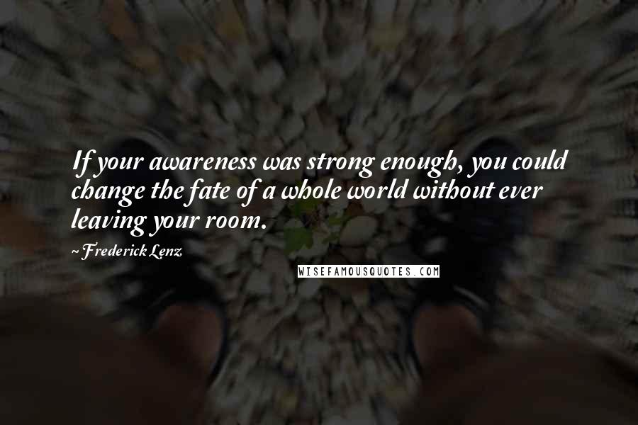 Frederick Lenz Quotes: If your awareness was strong enough, you could change the fate of a whole world without ever leaving your room.