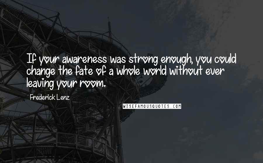 Frederick Lenz Quotes: If your awareness was strong enough, you could change the fate of a whole world without ever leaving your room.