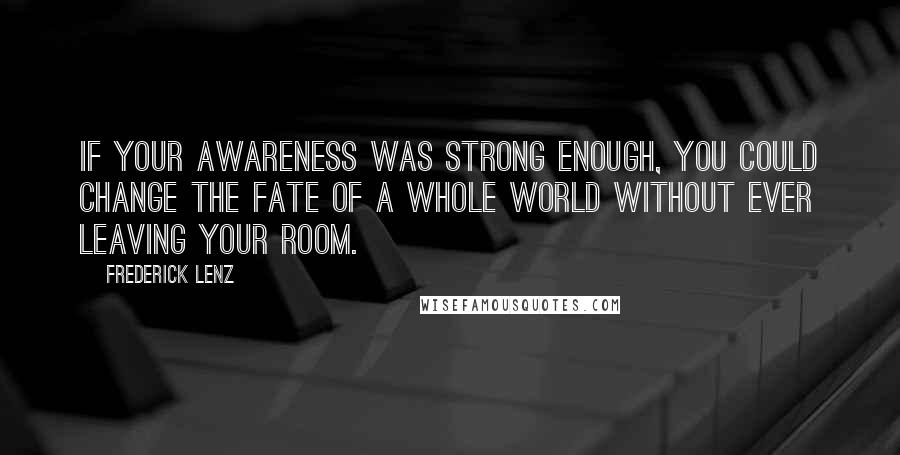 Frederick Lenz Quotes: If your awareness was strong enough, you could change the fate of a whole world without ever leaving your room.