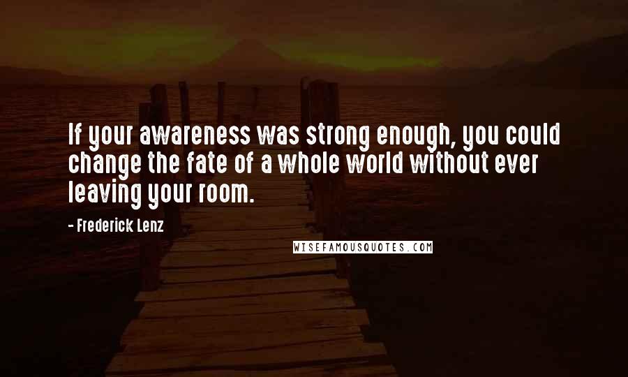 Frederick Lenz Quotes: If your awareness was strong enough, you could change the fate of a whole world without ever leaving your room.