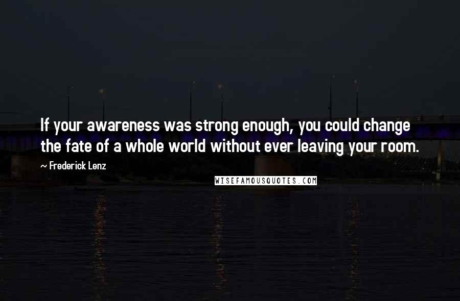 Frederick Lenz Quotes: If your awareness was strong enough, you could change the fate of a whole world without ever leaving your room.