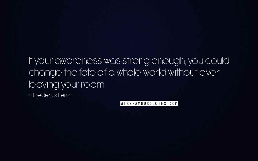 Frederick Lenz Quotes: If your awareness was strong enough, you could change the fate of a whole world without ever leaving your room.