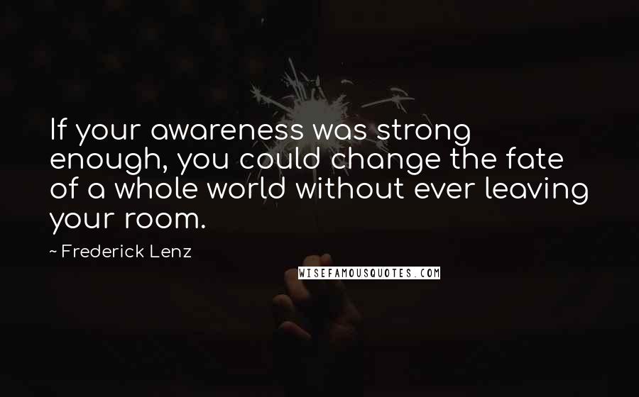 Frederick Lenz Quotes: If your awareness was strong enough, you could change the fate of a whole world without ever leaving your room.