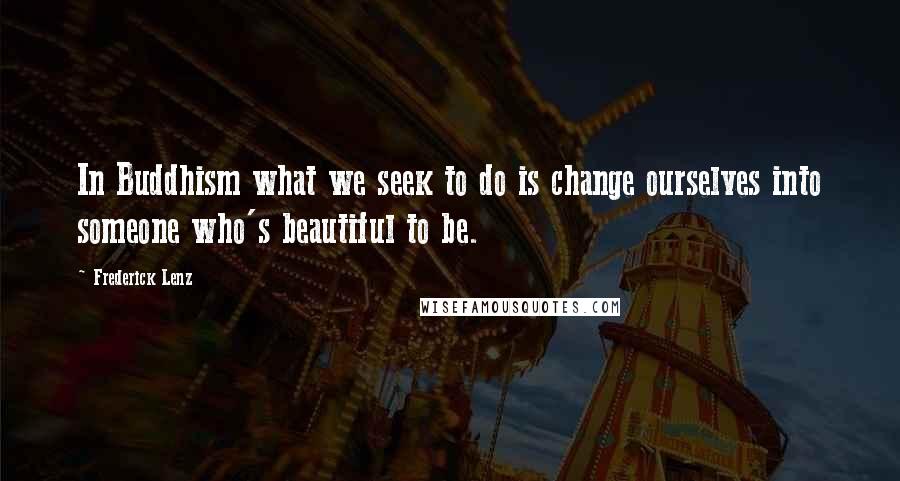 Frederick Lenz Quotes: In Buddhism what we seek to do is change ourselves into someone who's beautiful to be.