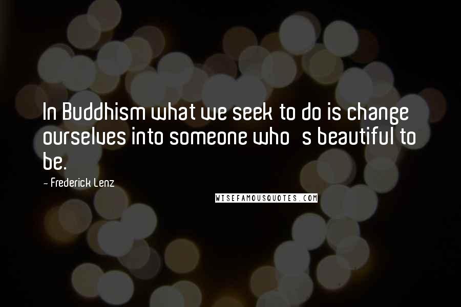 Frederick Lenz Quotes: In Buddhism what we seek to do is change ourselves into someone who's beautiful to be.