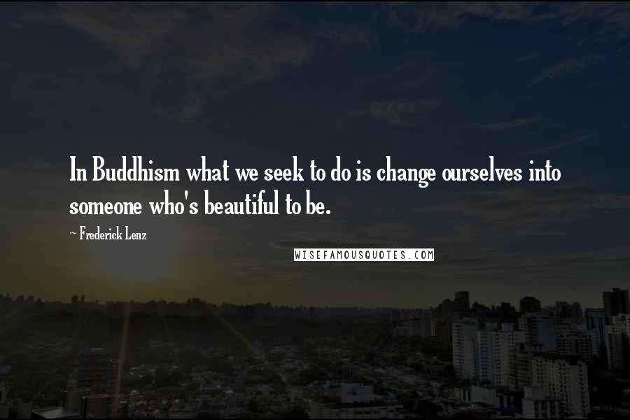 Frederick Lenz Quotes: In Buddhism what we seek to do is change ourselves into someone who's beautiful to be.