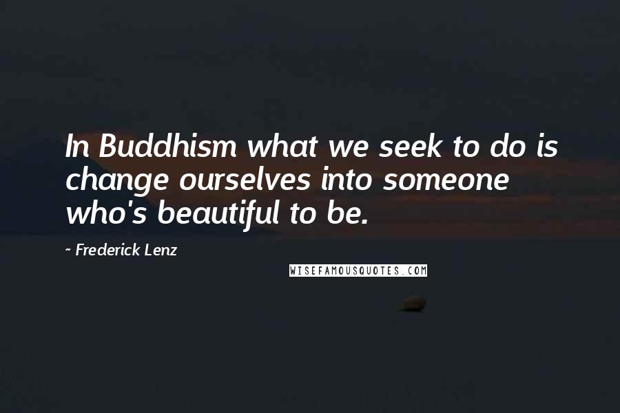 Frederick Lenz Quotes: In Buddhism what we seek to do is change ourselves into someone who's beautiful to be.