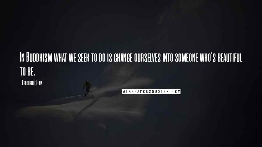 Frederick Lenz Quotes: In Buddhism what we seek to do is change ourselves into someone who's beautiful to be.