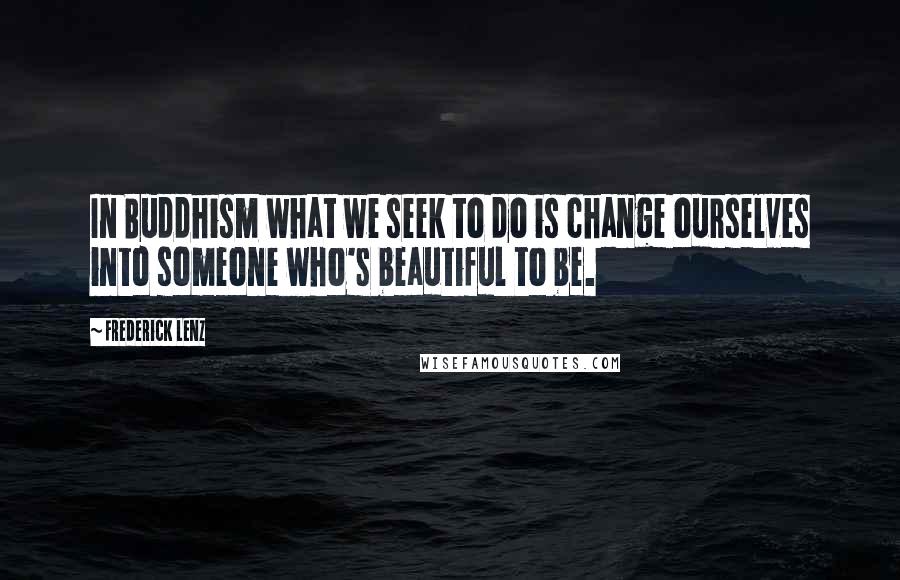 Frederick Lenz Quotes: In Buddhism what we seek to do is change ourselves into someone who's beautiful to be.