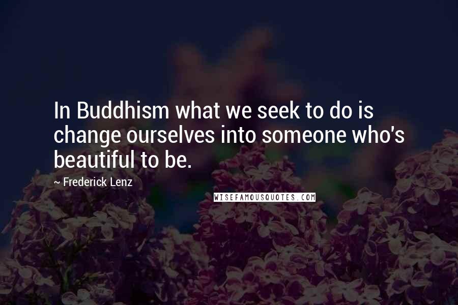 Frederick Lenz Quotes: In Buddhism what we seek to do is change ourselves into someone who's beautiful to be.
