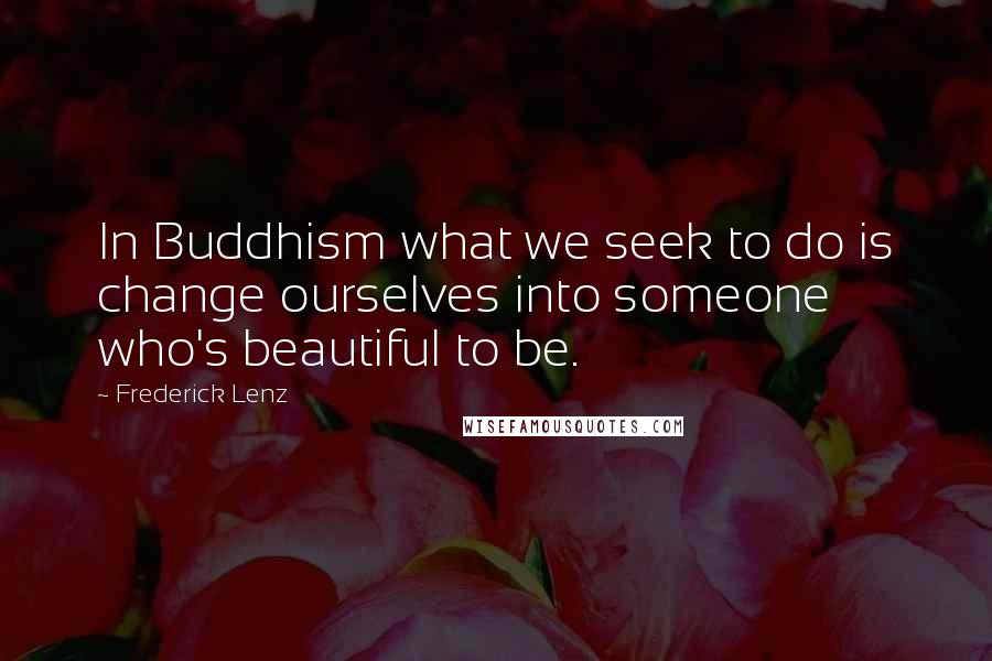 Frederick Lenz Quotes: In Buddhism what we seek to do is change ourselves into someone who's beautiful to be.