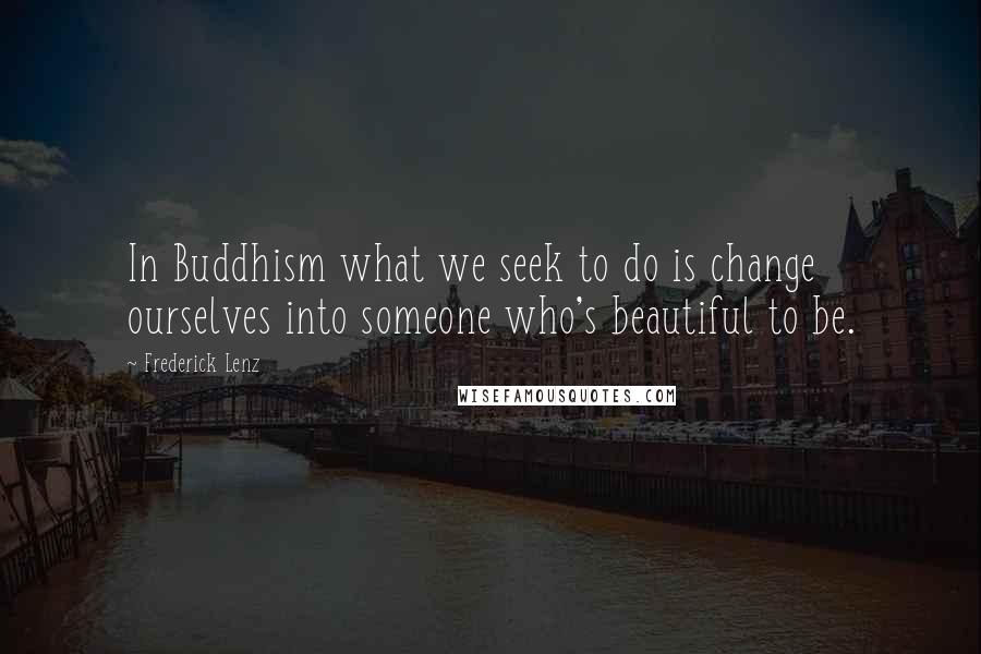 Frederick Lenz Quotes: In Buddhism what we seek to do is change ourselves into someone who's beautiful to be.