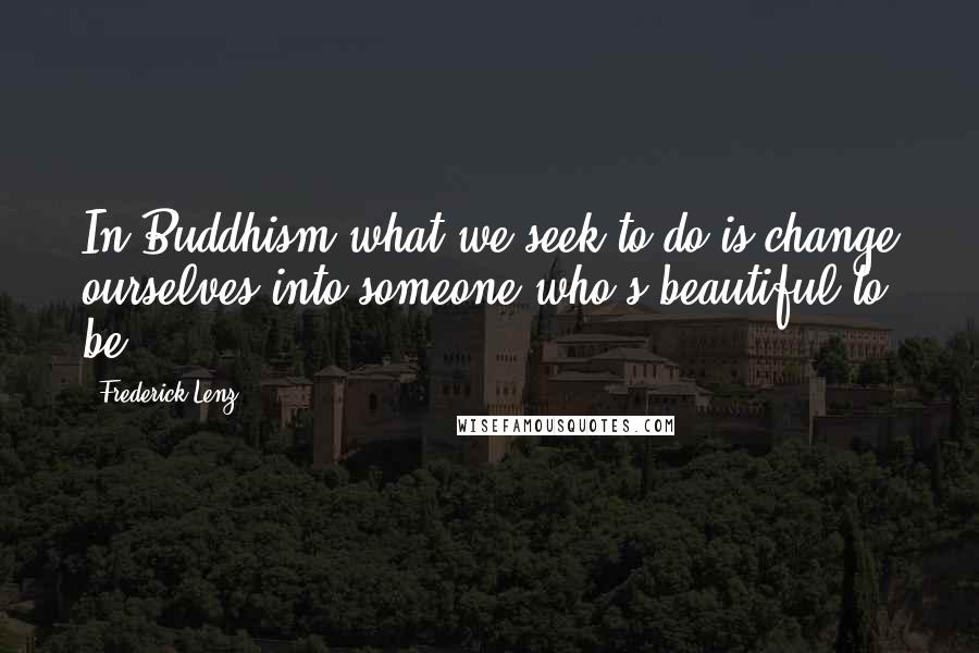 Frederick Lenz Quotes: In Buddhism what we seek to do is change ourselves into someone who's beautiful to be.