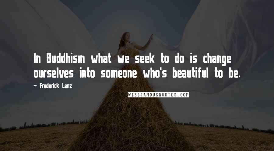 Frederick Lenz Quotes: In Buddhism what we seek to do is change ourselves into someone who's beautiful to be.