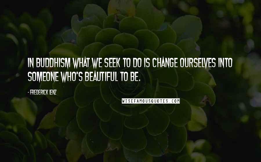 Frederick Lenz Quotes: In Buddhism what we seek to do is change ourselves into someone who's beautiful to be.