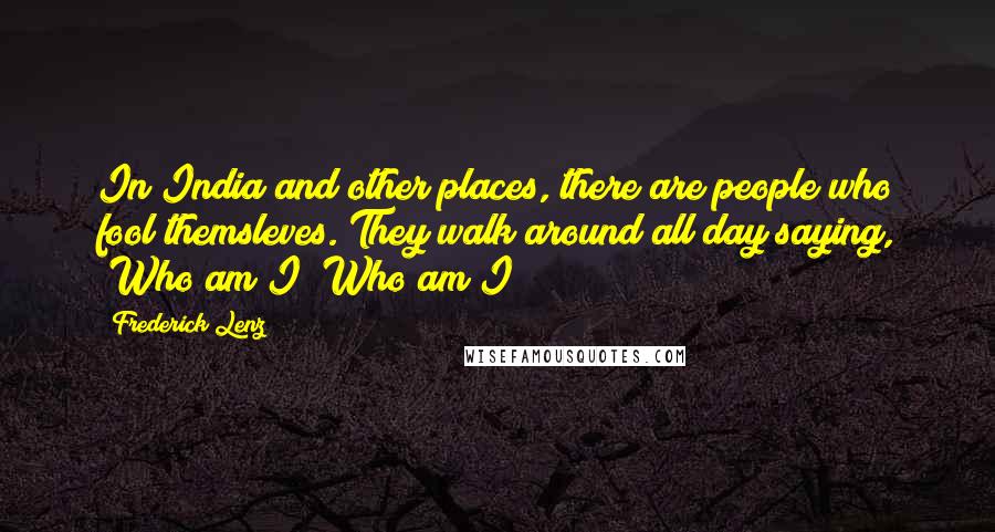 Frederick Lenz Quotes: In India and other places, there are people who fool themsleves. They walk around all day saying, "Who am I? Who am I?"