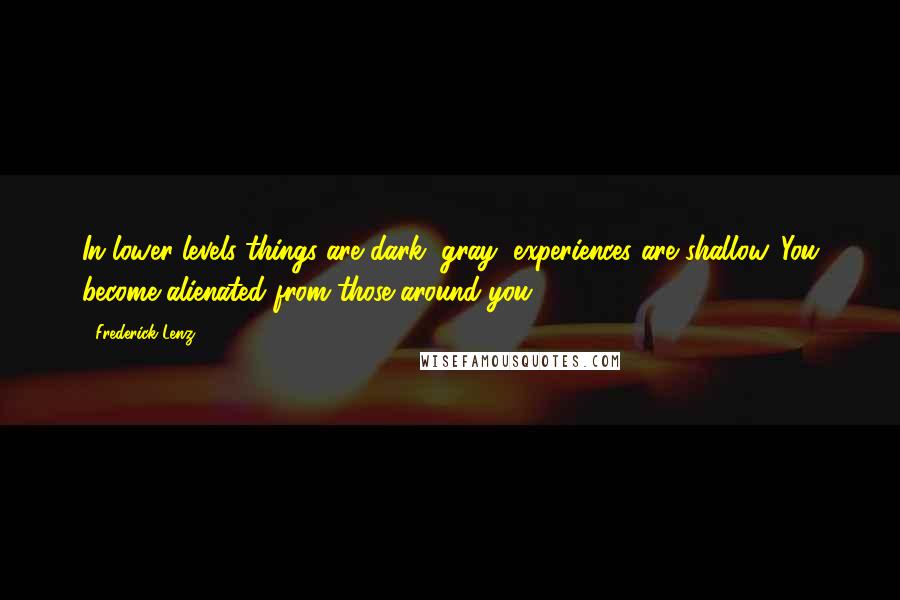 Frederick Lenz Quotes: In lower levels things are dark, gray, experiences are shallow. You become alienated from those around you.