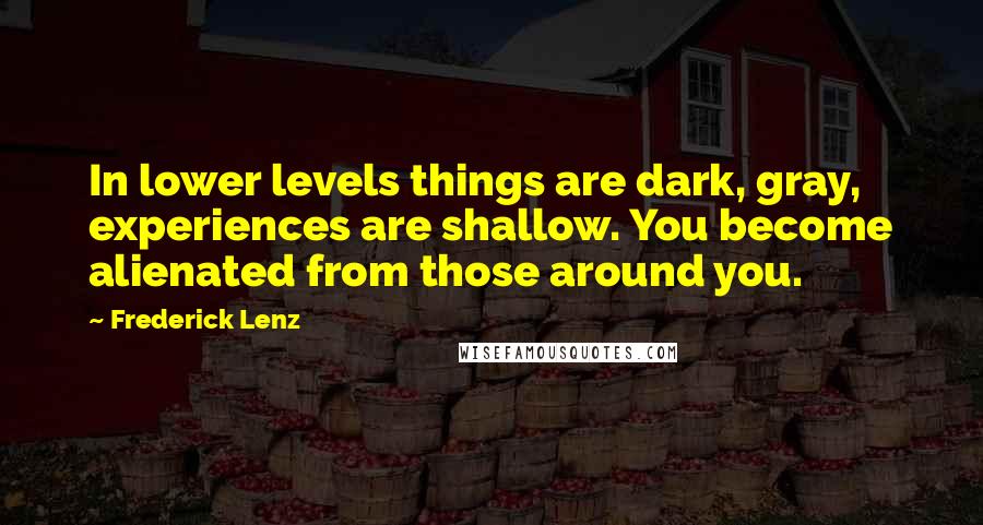 Frederick Lenz Quotes: In lower levels things are dark, gray, experiences are shallow. You become alienated from those around you.