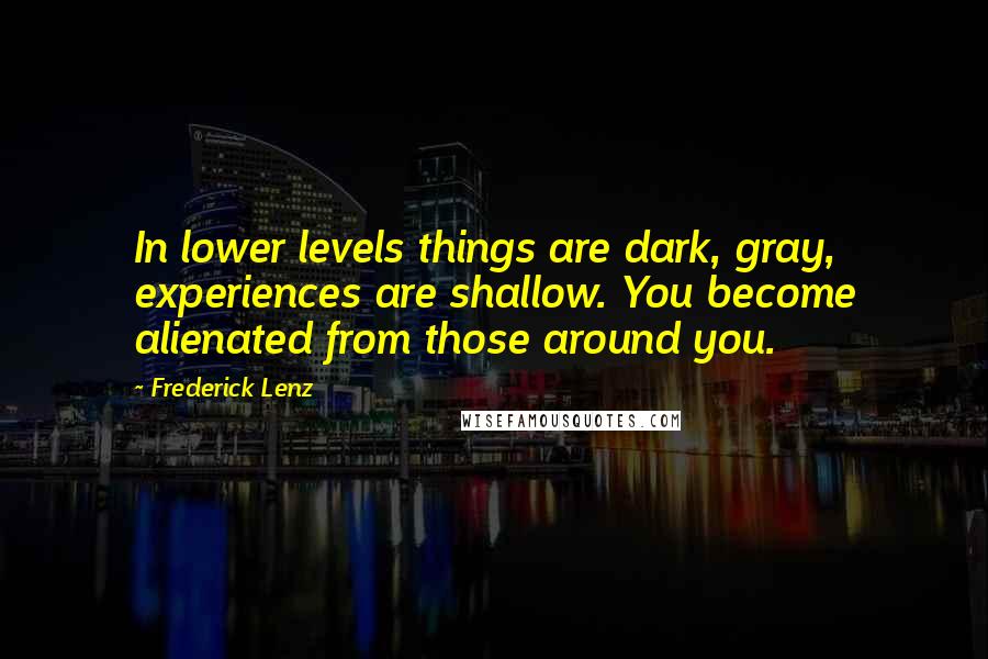 Frederick Lenz Quotes: In lower levels things are dark, gray, experiences are shallow. You become alienated from those around you.