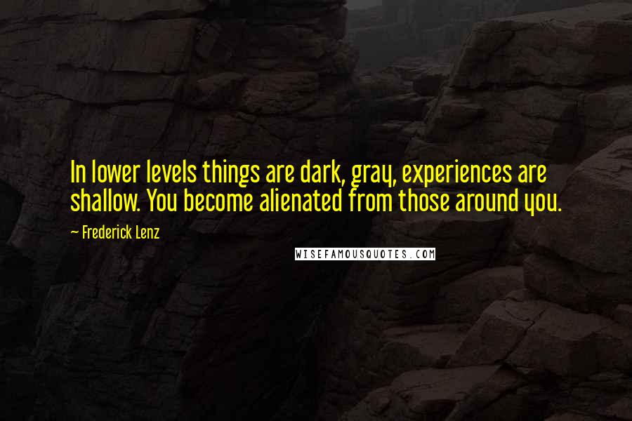 Frederick Lenz Quotes: In lower levels things are dark, gray, experiences are shallow. You become alienated from those around you.