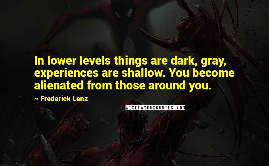 Frederick Lenz Quotes: In lower levels things are dark, gray, experiences are shallow. You become alienated from those around you.