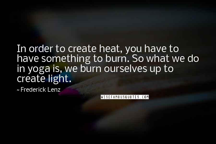 Frederick Lenz Quotes: In order to create heat, you have to have something to burn. So what we do in yoga is, we burn ourselves up to create light.