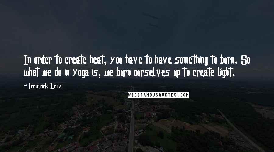 Frederick Lenz Quotes: In order to create heat, you have to have something to burn. So what we do in yoga is, we burn ourselves up to create light.