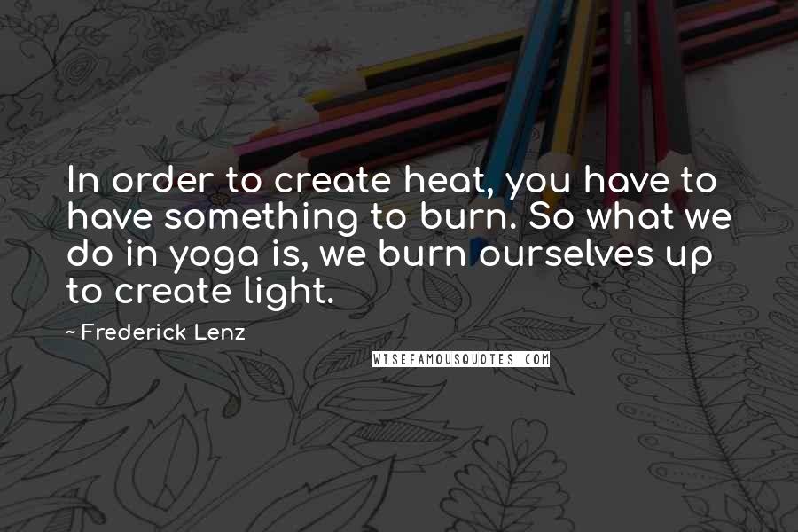 Frederick Lenz Quotes: In order to create heat, you have to have something to burn. So what we do in yoga is, we burn ourselves up to create light.