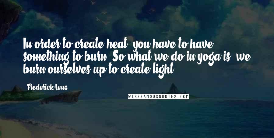 Frederick Lenz Quotes: In order to create heat, you have to have something to burn. So what we do in yoga is, we burn ourselves up to create light.