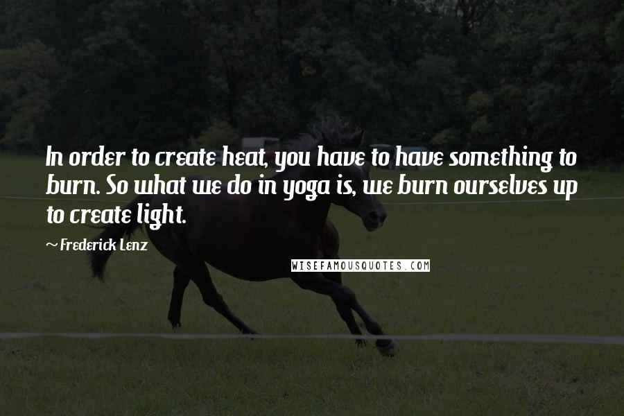 Frederick Lenz Quotes: In order to create heat, you have to have something to burn. So what we do in yoga is, we burn ourselves up to create light.